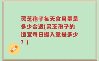 灵芝孢子每天食用量是多少合适(灵芝孢子的适宜每日摄入量是多少？)