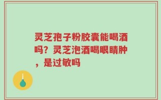 灵芝孢子粉胶囊能喝酒吗？灵芝泡酒喝眼睛肿，是过敏吗