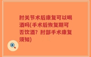 肘关节术后康复可以喝酒吗(手术后恢复期可否饮酒？肘部手术康复须知)