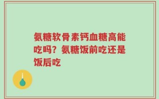 氨糖软骨素钙血糖高能吃吗？氨糖饭前吃还是饭后吃