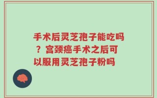 手术后灵芝孢子能吃吗 ？宫颈癌手术之后可以服用灵芝孢子粉吗