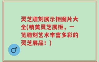 灵芝雕刻展示柜图片大全(精美灵芝展柜，一览雕刻艺术丰富多彩的灵芝展品！)
