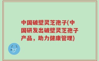 中国破壁灵芝孢子(中国研发出破壁灵芝孢子产品，助力健康管理)