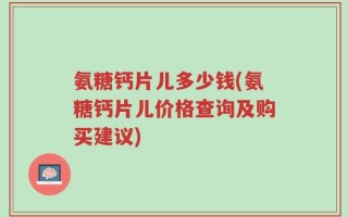 氨糖钙片儿多少钱(氨糖钙片儿价格查询及购买建议)