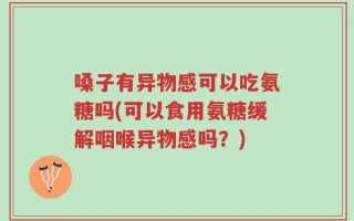 嗓子有异物感可以吃氨糖吗(可以食用氨糖缓解咽喉异物感吗？)