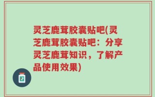 灵芝鹿茸胶囊贴吧(灵芝鹿茸胶囊贴吧：分享灵芝鹿茸知识，了解产品使用效果)