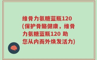维骨力氨糖蓝瓶120(保护骨骼健康，维骨力氨糖蓝瓶120 助您从内而外焕发活力)