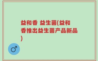 益和香 益生菌(益和香推出益生菌产品新品)