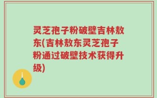 灵芝孢子粉破壁吉林敖东(吉林敖东灵芝孢子粉通过破壁技术获得升级)