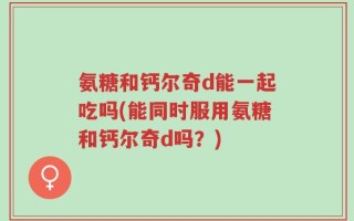氨糖和钙尔奇d能一起吃吗(能同时服用氨糖和钙尔奇d吗？)
