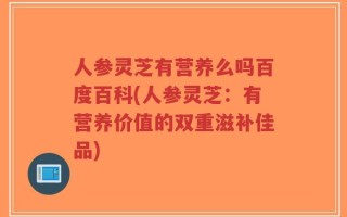 人参灵芝有营养么吗百度百科(人参灵芝：有营养价值的双重滋补佳品)