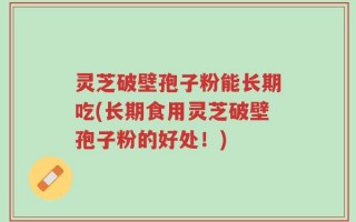 灵芝破壁孢子粉能长期吃(长期食用灵芝破壁孢子粉的好处！)