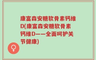 康富森安糖软骨素钙维D(康富森安糖软骨素钙维D——全面呵护关节健康)