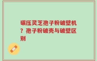 碾压灵芝孢子粉破壁机？孢子粉破壳与破壁区别