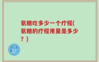 氨糖吃多少一个疗程(氨糖的疗程用量是多少？)