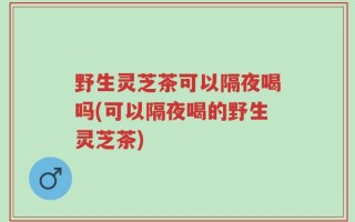 野生灵芝茶可以隔夜喝吗(可以隔夜喝的野生灵芝茶)