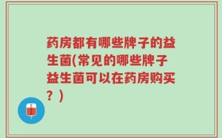 药房都有哪些牌子的益生菌(常见的哪些牌子益生菌可以在药房购买？)