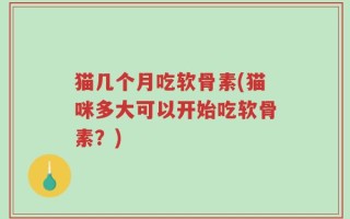 猫几个月吃软骨素(猫咪多大可以开始吃软骨素？)