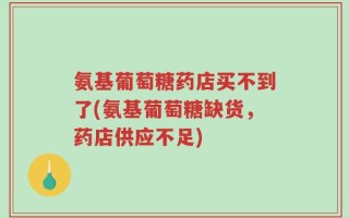 氨基葡萄糖药店买不到了(氨基葡萄糖缺货，药店供应不足)