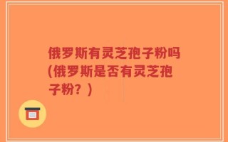 俄罗斯有灵芝孢子粉吗(俄罗斯是否有灵芝孢子粉？)