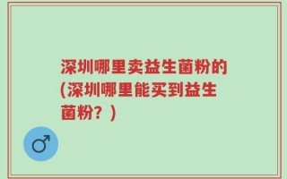 深圳哪里卖益生菌粉的(深圳哪里能买到益生菌粉？)