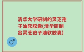 清华大学研制的灵芝孢子油软胶囊(清华研制出灵芝孢子油软胶囊)