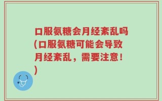 口服氨糖会月经紊乱吗(口服氨糖可能会导致月经紊乱，需要注意！)