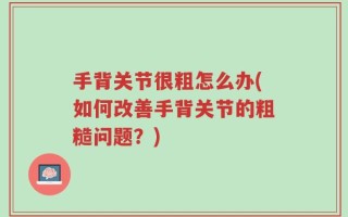 手背关节很粗怎么办(如何改善手背关节的粗糙问题？)