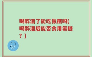 喝醉酒了能吃氨糖吗(喝醉酒后能否食用氨糖？)