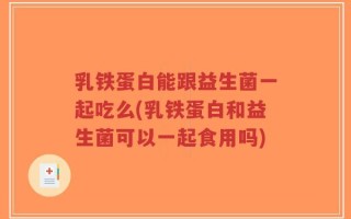 乳铁蛋白能跟益生菌一起吃么(乳铁蛋白和益生菌可以一起食用吗)