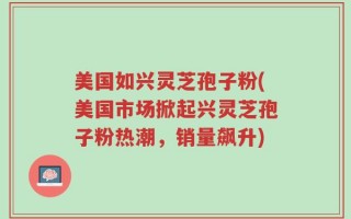 美国如兴灵芝孢子粉(美国市场掀起兴灵芝孢子粉热潮，销量飙升)