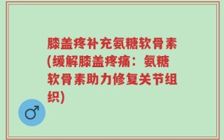 膝盖疼补充氨糖软骨素(缓解膝盖疼痛：氨糖软骨素助力修复关节组织)