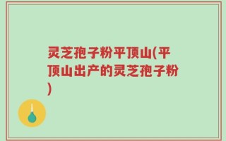 灵芝孢子粉平顶山(平顶山出产的灵芝孢子粉)