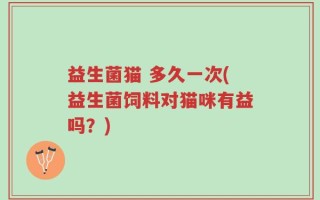 益生菌猫 多久一次(益生菌饲料对猫咪有益吗？)