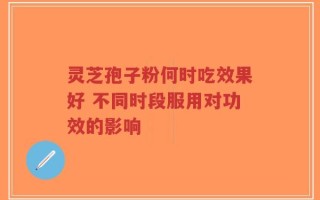 灵芝孢子粉何时吃效果好 不同时段服用对功效的影响