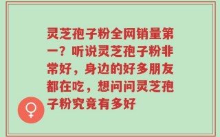 灵芝孢子粉全网销量第一？听说灵芝孢子粉非常好，身边的好多朋友都在吃，想问问灵芝孢子粉究竟有多好