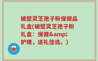 破壁灵芝孢子粉保健品礼盒(破壁灵芝孢子粉礼盒：保健&护理，送礼佳选。)
