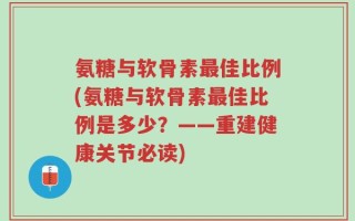 氨糖与软骨素最佳比例(氨糖与软骨素最佳比例是多少？——重建健康关节必读)