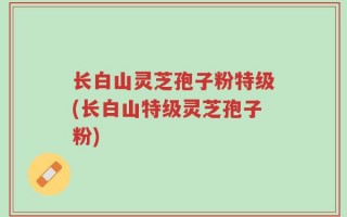 长白山灵芝孢子粉特级(长白山特级灵芝孢子粉)