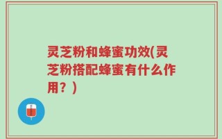 灵芝粉和蜂蜜功效(灵芝粉搭配蜂蜜有什么作用？)