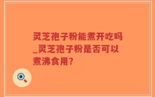 灵芝孢子粉能煮开吃吗_灵芝孢子粉是否可以煮沸食用？