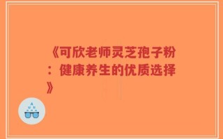 《可欣老师灵芝孢子粉：健康养生的优质选择》