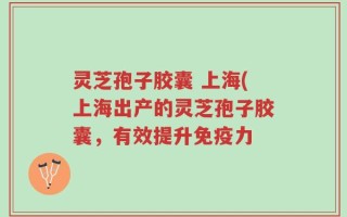 灵芝孢子胶囊 上海(上海出产的灵芝孢子胶囊，有效提升免疫力