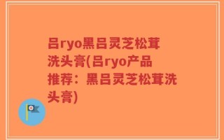 吕ryo黑吕灵芝松茸洗头膏(吕ryo产品推荐：黑吕灵芝松茸洗头膏)