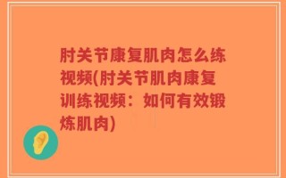 肘关节康复肌肉怎么练视频(肘关节肌肉康复训练视频：如何有效锻炼肌肉)