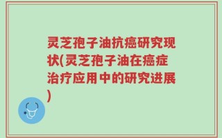 灵芝孢子油抗癌研究现状(灵芝孢子油在癌症治疗应用中的研究进展)