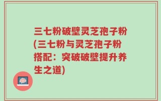 三七粉破壁灵芝孢子粉(三七粉与灵芝孢子粉搭配：突破破壁提升养生之道)