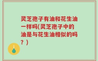 灵芝孢子有油和花生油一样吗(灵芝孢子中的油是与花生油相似的吗？)