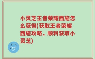 小灵芝王者荣耀西施怎么获得(获取王者荣耀西施攻略，顺利获取小灵芝)