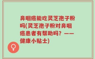 鼻咽癌能吃灵芝孢子粉吗(灵芝孢子粉对鼻咽癌患者有帮助吗？——健康小贴士)